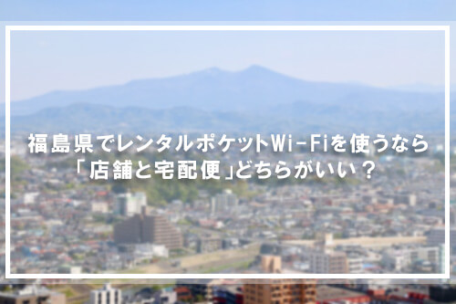 福島県でレンタルポケットWi-Fiを使うなら「店舗と宅配便」どちらがいい？